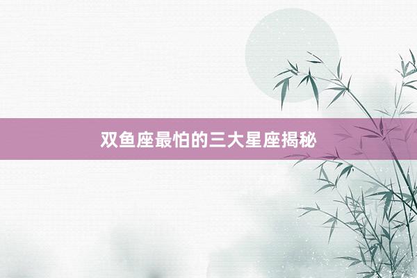 双鱼座最怕的三大星座揭秘